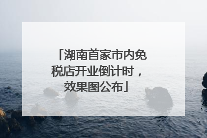 湖南首家市内免税店开业倒计时，效果图公布