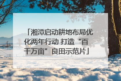 湘潭启动耕地布局优化两年行动 打造“百千万亩”良田示范片