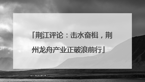荆江评论：击水奋楫，荆州龙舟产业正破浪前行