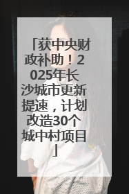 获中央财政补助！2025年长沙城市更新提速，计划改造30个城中村项目