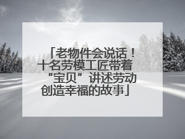 老物件会说话！十名劳模工匠带着“宝贝”讲述劳动创造幸福的故事