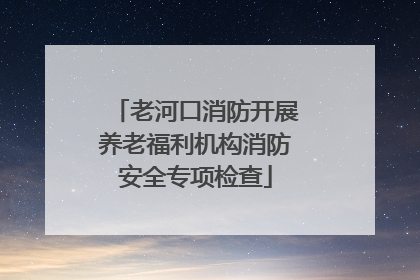 老河口消防开展养老福利机构消防安全专项检查