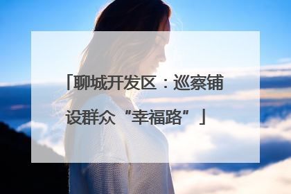 聊城开发区：巡察铺设群众“幸福路”