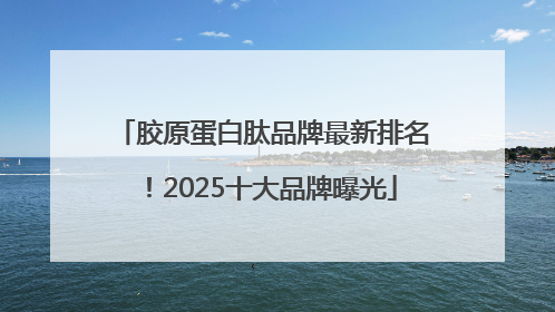胶原蛋白肽品牌最新排名！2025十大品牌曝光