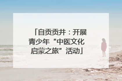 自贡贡井：开展青少年“中医文化启蒙之旅”活动
