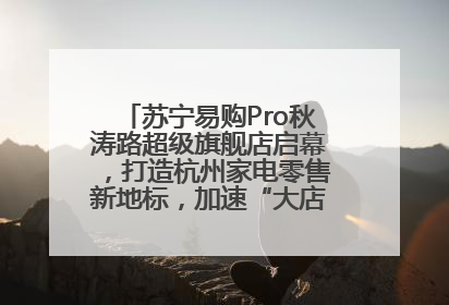 苏宁易购Pro秋涛路超级旗舰店启幕，打造杭州家电零售新地标，加速“大店攻略”全省布局