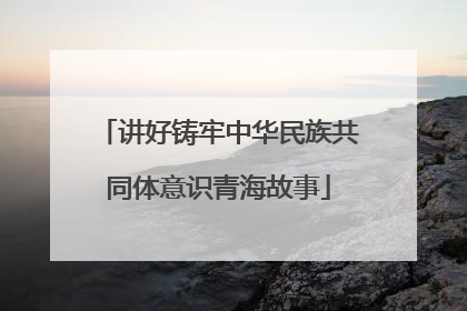讲好铸牢中华民族共同体意识青海故事