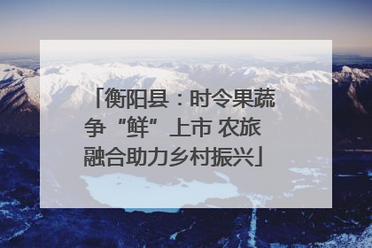 衡阳县：时令果蔬争“鲜”上市 农旅融合助力乡村振兴