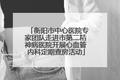 衡阳市中心医院专家团队走进市第二精神病医院开展心血管内科定期查房活动