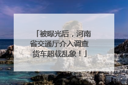 被曝光后，河南省交通厅介入调查货车超载乱象！
