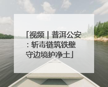 视频｜普洱公安：斩毒链筑铁壁 守边境护净土