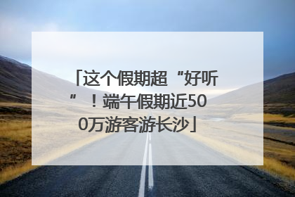 这个假期超“好听”！端午假期近500万游客游长沙