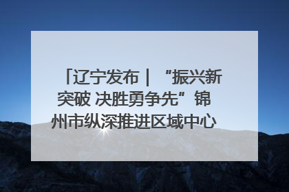辽宁发布｜“振兴新突破 决胜勇争先”锦州市纵深推进区域中心城市建设 打造高质量发展新增长极