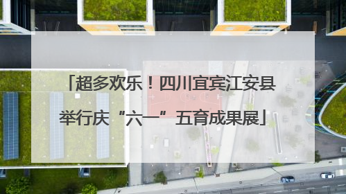 超多欢乐！四川宜宾江安县举行庆“六一”五育成果展