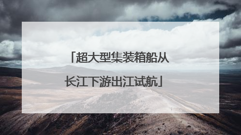 超大型集装箱船从长江下游出江试航