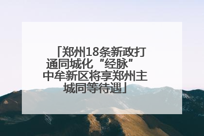 郑州18条新政打通同城化“经脉” 中牟新区将享郑州主城同等待遇