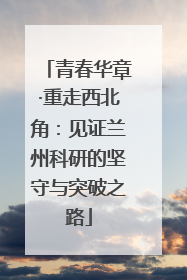 青春华章·重走西北角：见证兰州科研的坚守与突破之路