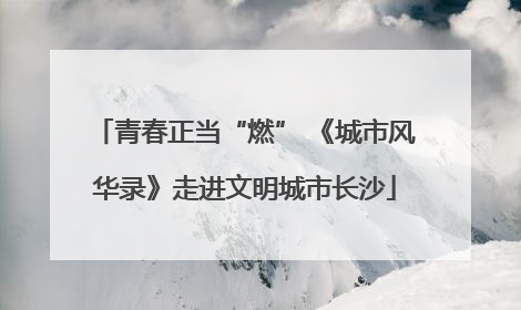 青春正当“燃” 《城市风华录》走进文明城市长沙