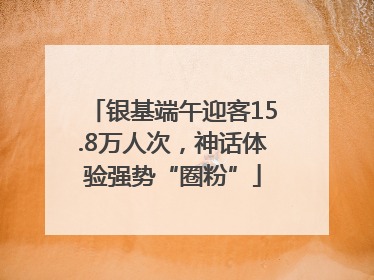 银基端午迎客15.8万人次，神话体验强势“圈粉”