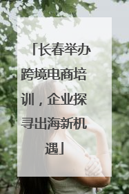 长春举办跨境电商培训，企业探寻出海新机遇