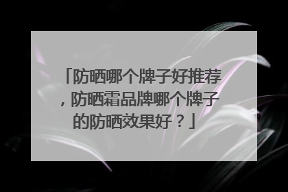 防晒哪个牌子好推荐，防晒霜品牌哪个牌子的防晒效果好？