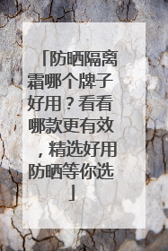 防晒隔离霜哪个牌子好用？看看哪款更有效，精选好用防晒等你选