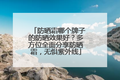 防晒霜哪个牌子的防晒效果好？多方位全面分享防晒霜，无惧紫外线