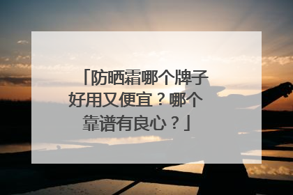防晒霜哪个牌子好用又便宜？哪个靠谱有良心？