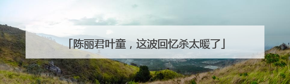 陈丽君叶童，这波回忆杀太暖了