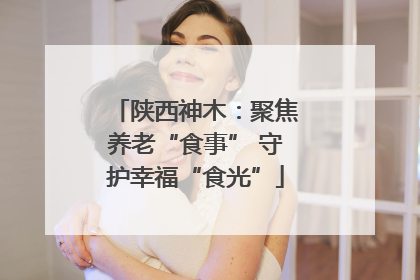 陕西神木：聚焦养老“食事” 守护幸福“食光”