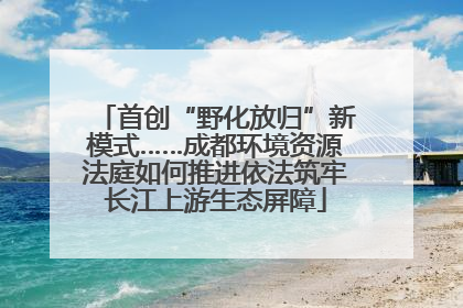 首创“野化放归”新模式……成都环境资源法庭如何推进依法筑牢长江上游生态屏障