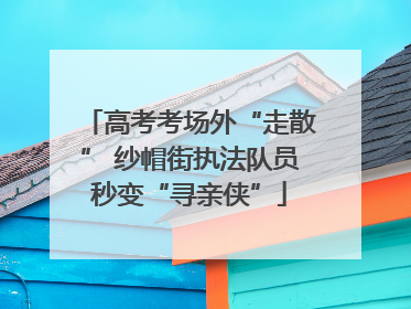 高考考场外“走散” 纱帽街执法队员秒变“寻亲侠”