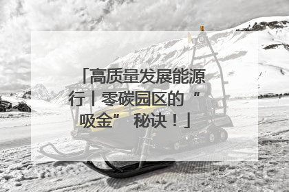 高质量发展能源行丨零碳园区的“吸金” 秘诀！