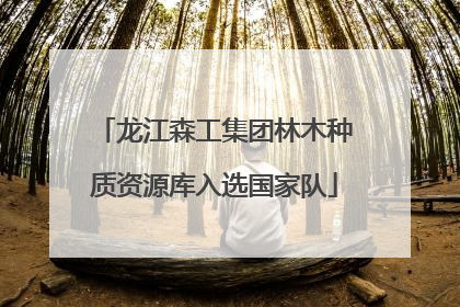 龙江森工集团林木种质资源库入选国家队