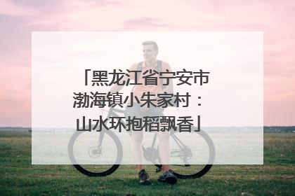 黑龙江省宁安市渤海镇小朱家村：山水环抱稻飘香
