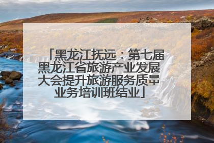 黑龙江抚远：第七届黑龙江省旅游产业发展大会提升旅游服务质量业务培训班结业