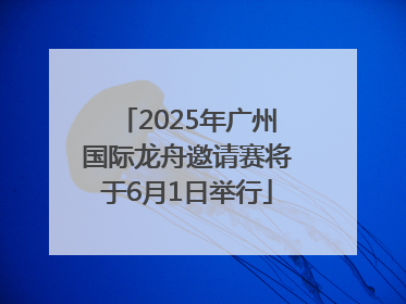 2025年广州国际龙舟邀请赛将于6月1日举行