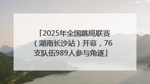 2025年全国跳绳联赛（湖南长沙站）开幕，76支队伍989人参与角逐