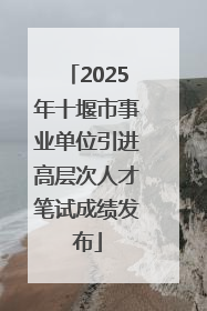 2025年十堰市事业单位引进高层次人才笔试成绩发布