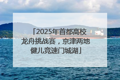 2025年首都高校龙舟挑战赛，京津两地健儿竞速门城湖