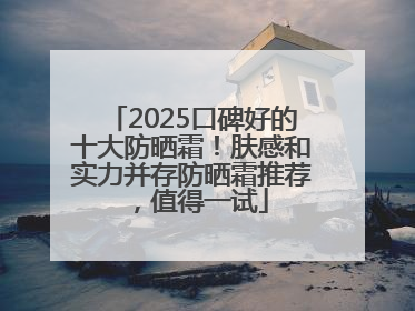 2025口碑好的十大防晒霜！肤感和实力并存防晒霜推荐，值得一试
