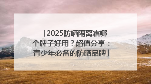 2025防晒隔离霜哪个牌子好用？超值分享：青少年必备的防晒品牌