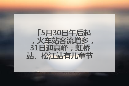 5月30日午后起，火车站客流增多，31日迎高峰，虹桥站、松江站有儿童节和端午亲子活动