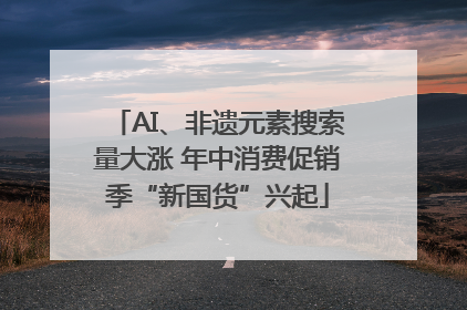 AI、非遗元素搜索量大涨 年中消费促销季“新国货”兴起